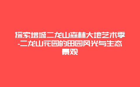 探索增城二龙山森林大地艺术季-二龙山花园的田园风光与生态景观