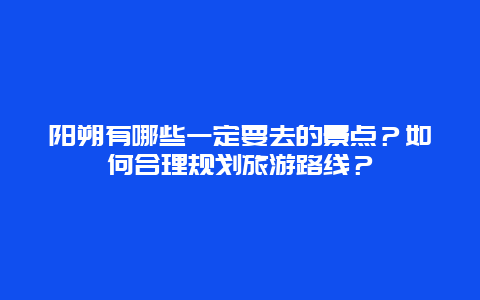 阳朔有哪些一定要去的景点？如何合理规划旅游路线？