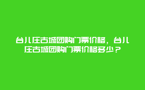 台儿庄古城团购门票价格，台儿庄古城团购门票价格多少？