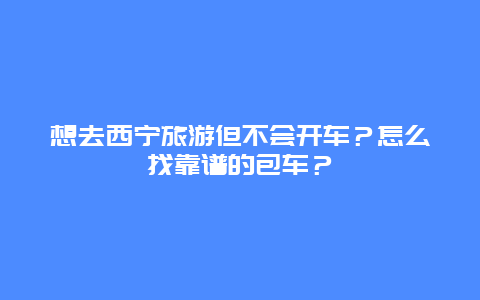 想去西宁旅游但不会开车？怎么找靠谱的包车？