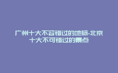 广州十大不容错过的地标-北京十大不可错过的景点