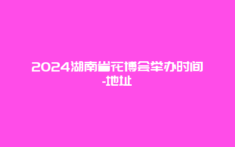 2024湖南省花博会举办时间-地址