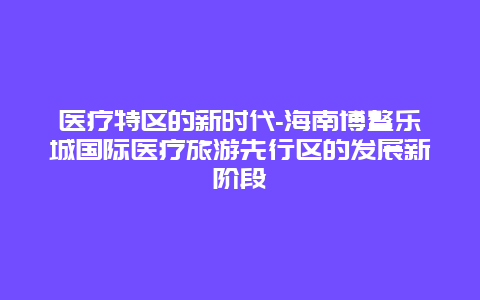 医疗特区的新时代-海南博鳌乐城国际医疗旅游先行区的发展新阶段