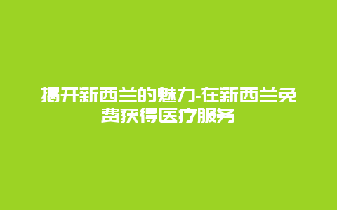 揭开新西兰的魅力-在新西兰免费获得医疗服务