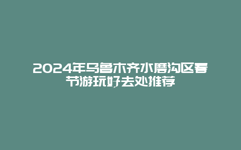 2024年乌鲁木齐水磨沟区春节游玩好去处推荐