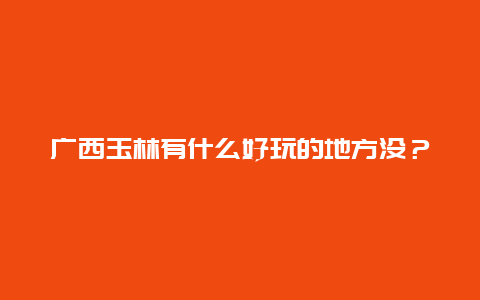 广西玉林有什么好玩的地方没？