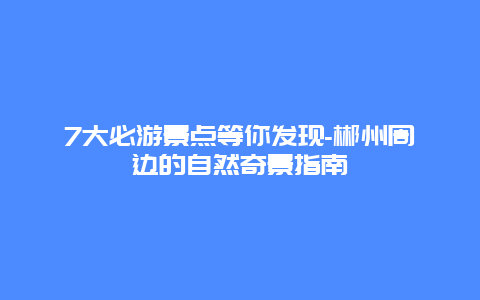 7大必游景点等你发现-郴州周边的自然奇景指南