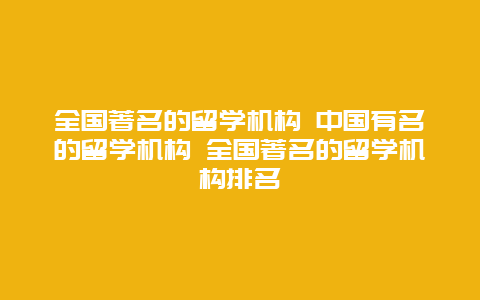 全国著名的留学机构 中国有名的留学机构 全国著名的留学机构排名