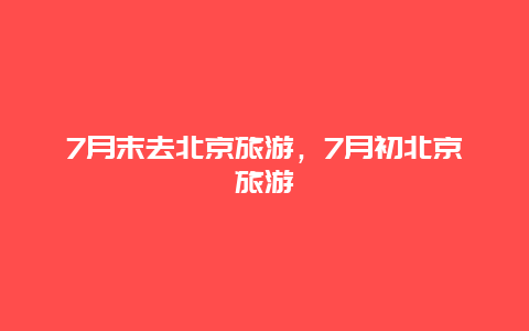 7月末去北京旅游，7月初北京旅游