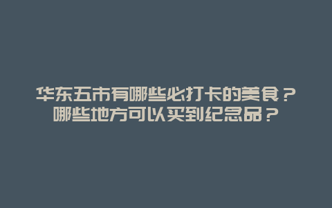 华东五市有哪些必打卡的美食？哪些地方可以买到纪念品？