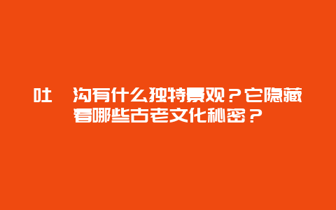 吐峪沟有什么独特景观？它隐藏着哪些古老文化秘密？