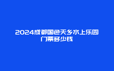 2024成都国色天乡水上乐园门票多少钱