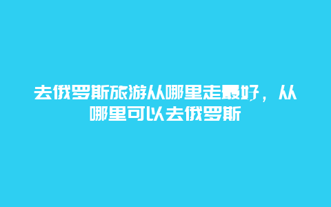 去俄罗斯旅游从哪里走最好，从哪里可以去俄罗斯