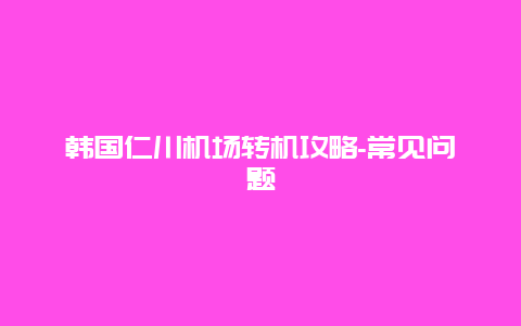 韩国仁川机场转机攻略-常见问题