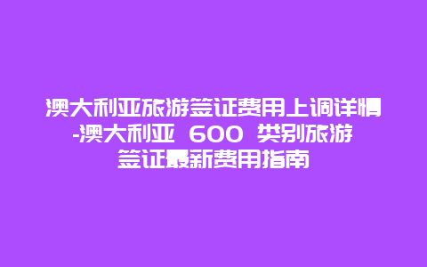 澳大利亚旅游签证费用上调详情-澳大利亚 600 类别旅游签证最新费用指南