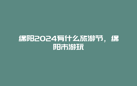 绵阳2024有什么旅游节，绵阳市游玩