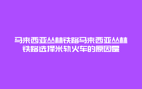 马来西亚丛林铁路马来西亚丛林铁路选择米轨火车的原因是