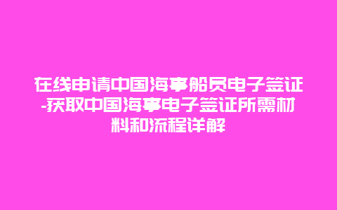 在线申请中国海事船员电子签证-获取中国海事电子签证所需材料和流程详解