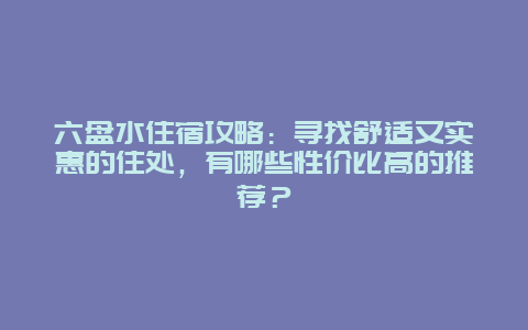 六盘水住宿攻略：寻找舒适又实惠的住处，有哪些性价比高的推荐？