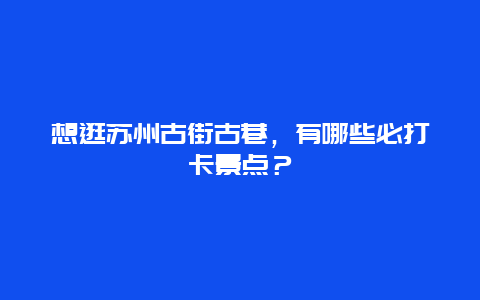 想逛苏州古街古巷，有哪些必打卡景点？