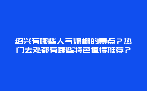 绍兴有哪些人气爆棚的景点？热门去处都有哪些特色值得推荐？