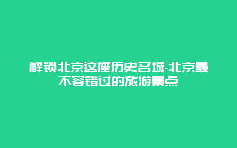 解锁北京这座历史名城-北京最不容错过的旅游景点