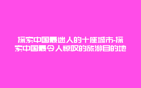 探索中国最迷人的十座城市-探索中国最令人惊叹的旅游目的地