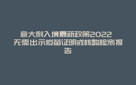 意大利入境最新政策2022 无需出示疫苗证明或核酸检测报告