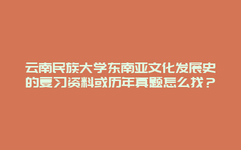 云南民族大学东南亚文化发展史的复习资料或历年真题怎么找？