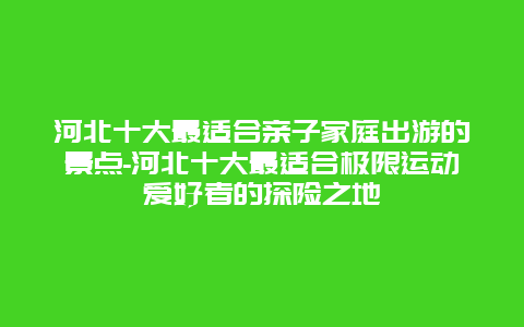 河北十大最适合亲子家庭出游的景点-河北十大最适合极限运动爱好者的探险之地