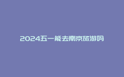 2024五一能去南京旅游吗