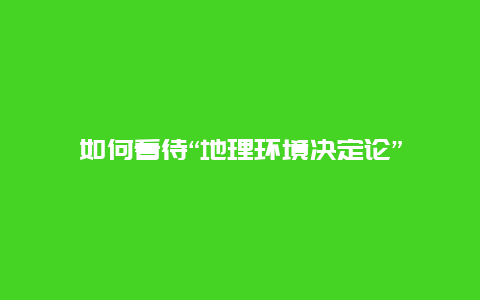 如何看待“地理环境决定论”