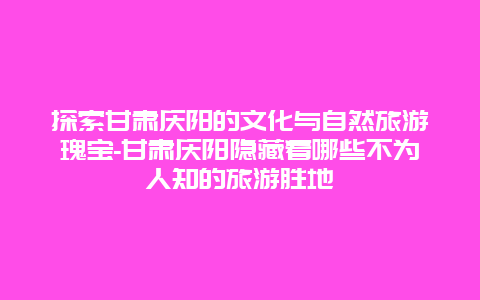 探索甘肃庆阳的文化与自然旅游瑰宝-甘肃庆阳隐藏着哪些不为人知的旅游胜地