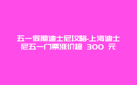 五一假期迪士尼攻略-上海迪士尼五一门票涨价超 300 元