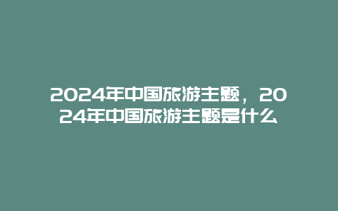 2024年中国旅游主题，2024年中国旅游主题是什么