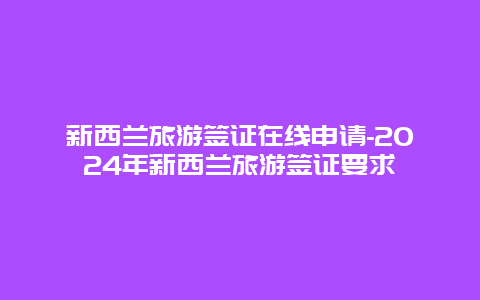 新西兰旅游签证在线申请-2024年新西兰旅游签证要求