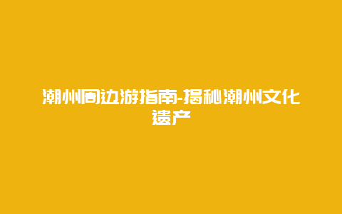 潮州周边游指南-揭秘潮州文化遗产