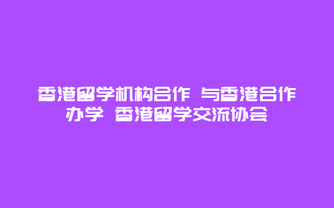 香港留学机构合作 与香港合作办学 香港留学交流协会