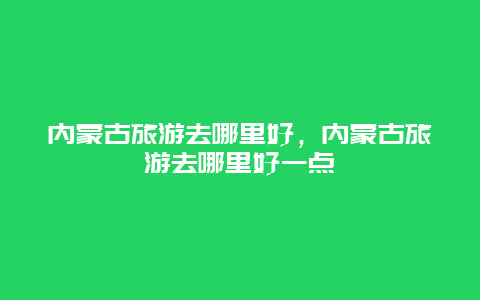 内蒙古旅游去哪里好，内蒙古旅游去哪里好一点