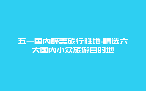 五一国内醉美旅行胜地-精选六大国内小众旅游目的地