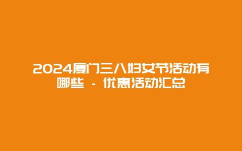 2024厦门三八妇女节活动有哪些 – 优惠活动汇总