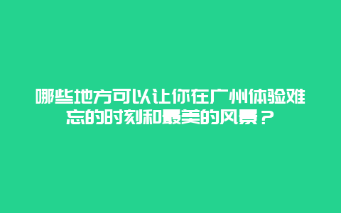 哪些地方可以让你在广州体验难忘的时刻和最美的风景？