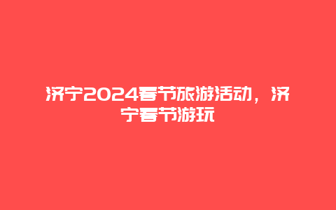 济宁2024春节旅游活动，济宁春节游玩