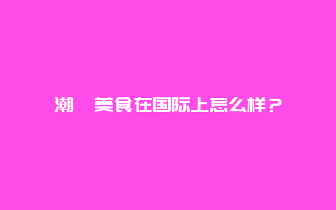 潮汕美食在国际上怎么样？