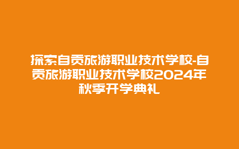 探索自贡旅游职业技术学校-自贡旅游职业技术学校2024年秋季开学典礼