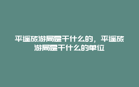 平遥旅游局是干什么的，平遥旅游局是干什么的单位