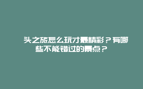 汕头之旅怎么玩才最精彩？有哪些不能错过的景点？