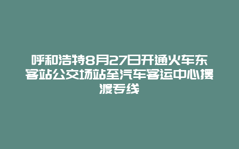 呼和浩特8月27日开通火车东客站公交场站至汽车客运中心摆渡专线