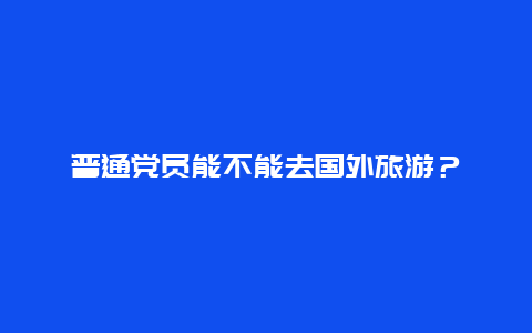 普通党员能不能去国外旅游？