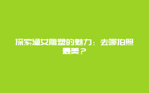 探索渔女雕塑的魅力：去哪拍照最美？